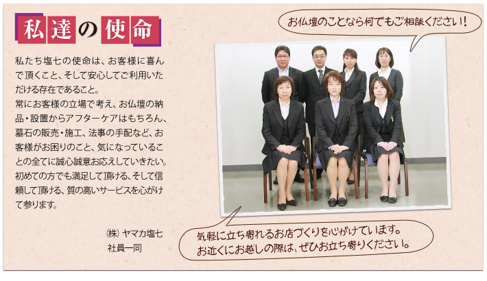 塩七の使命：私たち塩七の使命は、お客様に喜んで頂くこと、そして安心してご利用いただける存在であること。常にお客様の立場で考え、お仏壇の納品・設置からアフターケアはもちろん、墓石の販売・施工、法事の手配など、お客様がお困りのこと、気になっていることの全てに誠心誠意お応えしていきたい。初めての方でも満足して頂ける、そして信頼して頂ける、質の高いサービスを心がけて参ります。