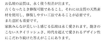 お仏壇の品質は、永く使う程差が出ます。古くなったとき修復可能であること。それには良質の天然素材を使用し、修復しやすい工法であることが必要です。また意匠も重要です。家族みんなが美しいと感じる仏壇は永く愛されます。飽きのこないスタイリッシュさ、時代を超えて愛されるデザイン性にこだわり続けた答えがここにあります。