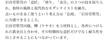 岩谷堂箪笥の「意匠」「塗り」「金具」の3つの技を取り入れ、独特の風格と現代的なモダンテイストを融合。 良いものを永く使うという考え方は「仏壇」「岩谷堂箪笥」に共感できるところ。岩谷堂箪笥同様、欅(ケヤキ)を主材料とし、各所につけられた鉄金具と合わせ、その特徴的な意匠だけでなく耐久性を向上させることにもつながっています。