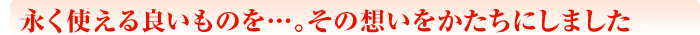 永く使える良いものを…。その想いをかたちにしました
