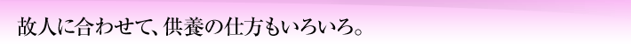 故人に合わせて、供養の仕方もいろいろ。