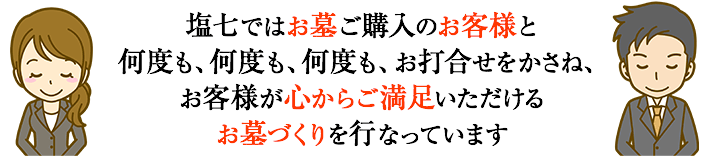 塩七ではお墓ご購入のお客様と何度も、何度も、何度も、お打合せをかさね、お客様が心からご満足いただけるお墓づくりを行なっています