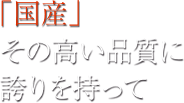 「国産」その高い品質に誇りを持って